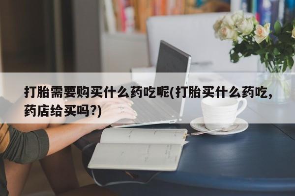 网上私人卖的打胎药6打胎需要购买什么药吃呢(打胎买什么药吃,药店给买吗?)