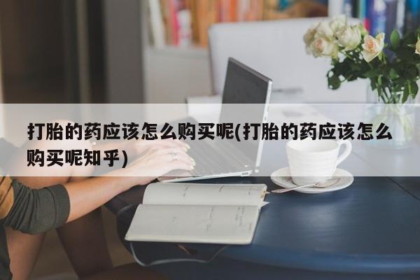 网上私人卖的打胎药6打胎的药应该怎么购买呢(打胎的药应该怎么购买呢知乎)